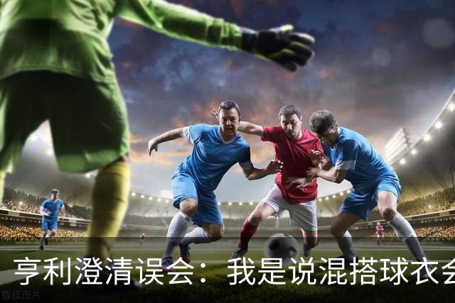 亨利澄清误会：我是说混搭球衣会带来厄运，并不是说尼日利亚坏话